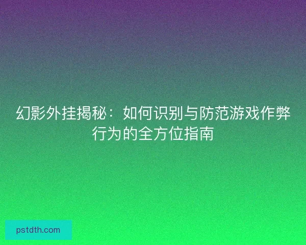 幻影外挂揭秘：如何识别与防范游戏作弊行为的全方位指南