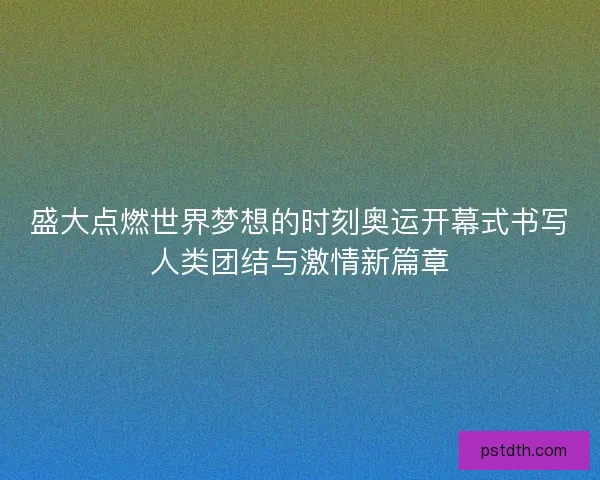 盛大点燃世界梦想的时刻奥运开幕式书写人类团结与激情新篇章