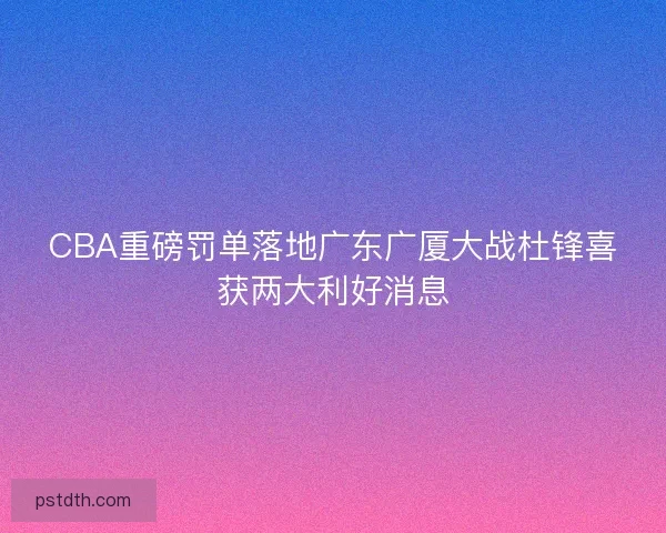 CBA重磅罚单落地广东广厦大战杜锋喜获两大利好消息