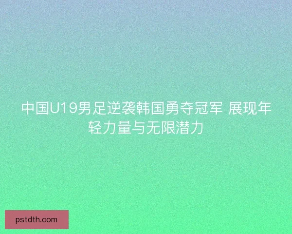 中国U19男足逆袭韩国勇夺冠军 展现年轻力量与无限潜力