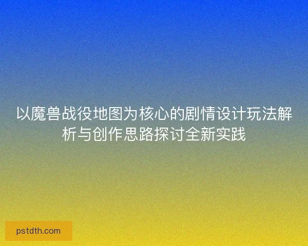 以魔兽战役地图为核心的剧情设计玩法解析与创作思路探讨全新实践