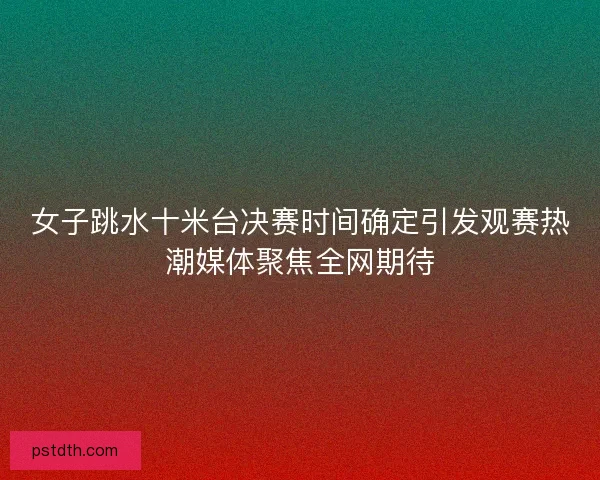 女子跳水十米台决赛时间确定引发观赛热潮媒体聚焦全网期待