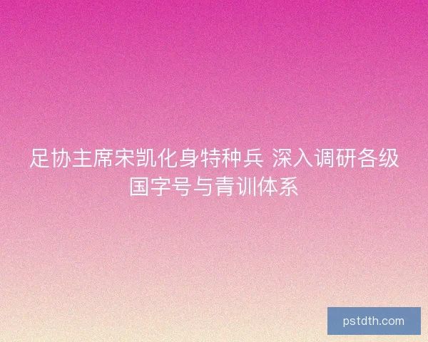 足协主席宋凯化身特种兵 深入调研各级国字号与青训体系