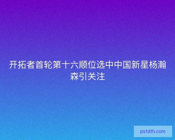 开拓者首轮第十六顺位选中中国新星杨瀚森引关注