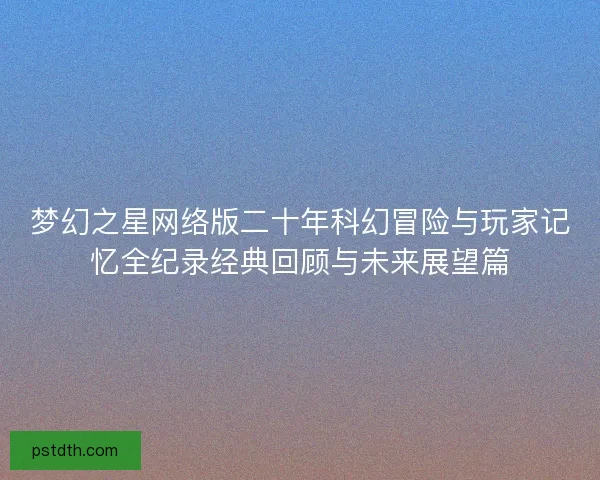 梦幻之星网络版二十年科幻冒险与玩家记忆全纪录经典回顾与未来展望篇