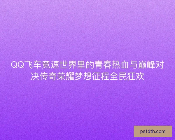 QQ飞车竞速世界里的青春热血与巅峰对决传奇荣耀梦想征程全民狂欢
