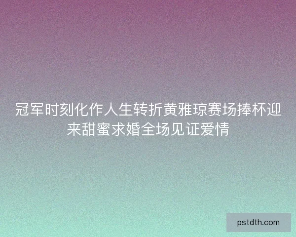 冠军时刻化作人生转折黄雅琼赛场捧杯迎来甜蜜求婚全场见证爱情