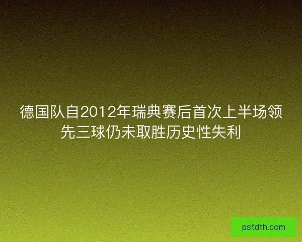 德国队自2012年瑞典赛后首次上半场领先三球仍未取胜历史性失利